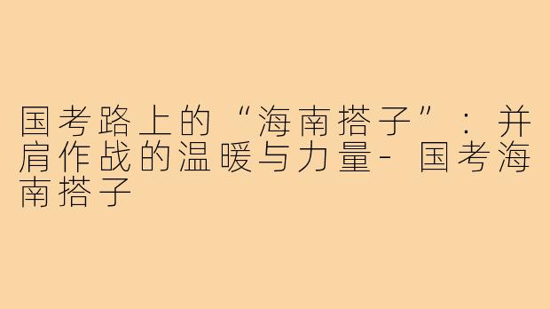 国考路上的“海南搭子”：并肩作战的温暖与力量-国考海南搭子