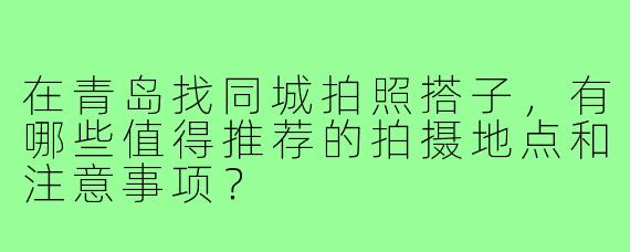 在青岛找同城拍照搭子,有哪些值得推荐的拍摄地点和注意事项?