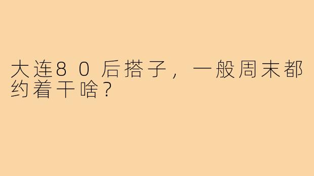 大连80后搭子，一般周末都约着干啥？