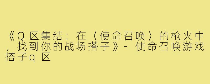 《Q区集结：在〈使命召唤〉的枪火中，找到你的战场搭子》-使命召唤游戏搭子q区