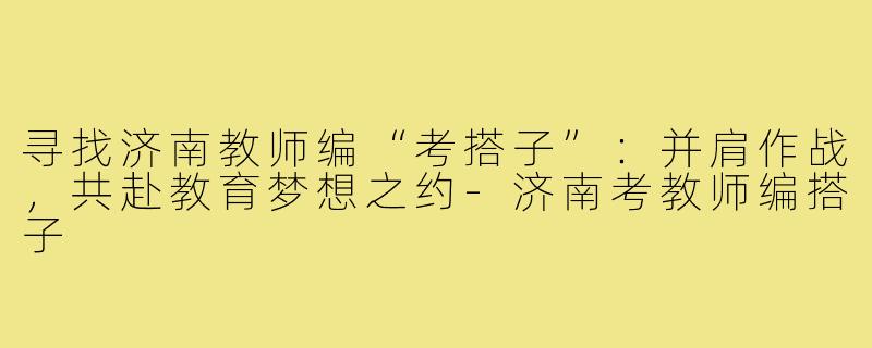 寻找济南教师编“考搭子”：并肩作战，共赴教育梦想之约-济南考教师编搭子