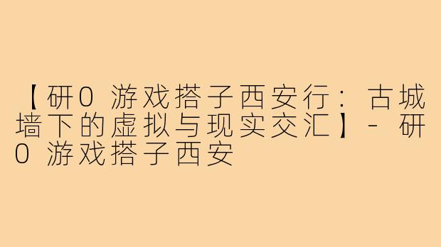 【研0游戏搭子西安行：古城墙下的虚拟与现实交汇】-研0游戏搭子西安
