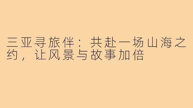 三亚寻旅伴:共赴一场山海之约,让风景与故事加倍