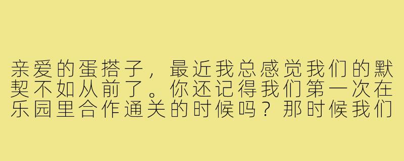 亲爱的蛋搭子，最近我总感觉我们的默契不如从前了。你还记得我们第一次在乐园里合作通关的时候吗？那时候我们明明连语音都不开，却能猜到对方每一步要做什么。可现在，有时候连简单的机关配合都会失误……是我太敏感了吗？还是你也觉得有什么东西变了？-给蛋搭子的信