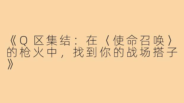 《Q区集结：在〈使命召唤〉的枪火中，找到你的战场搭子》