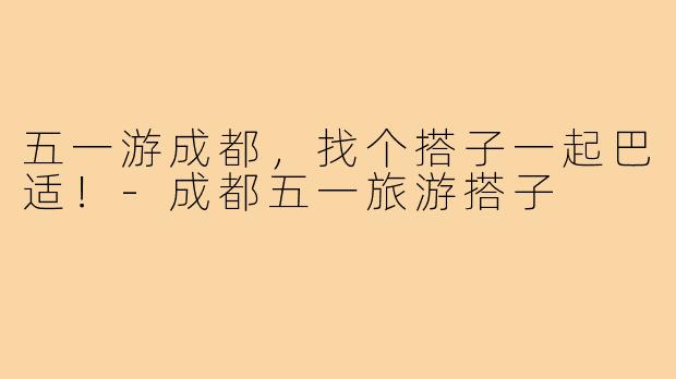 五一游成都，找个搭子一起巴适！-成都五一旅游搭子