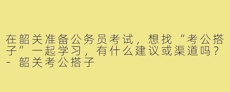 在韶关准备公务员考试,想找“考公搭子”一起学习,有什么建议或渠道吗?-韶关考公搭子