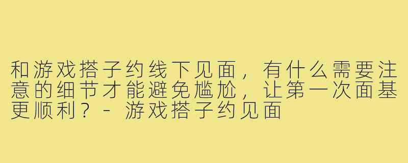和游戏搭子约线下见面，有什么需要注意的细节才能避免尴尬，让第一次面基更顺利？-游戏搭子约见面