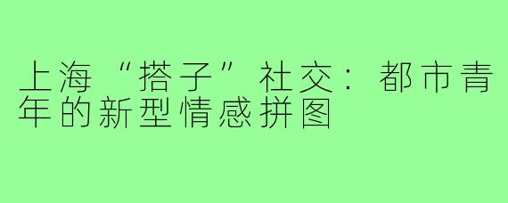 上海“搭子”社交:都市青年的新型情感拼图