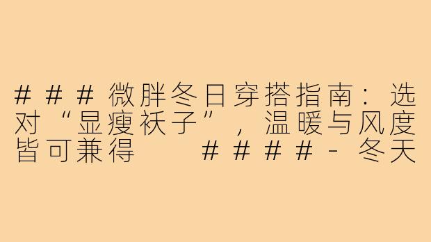 ###微胖冬日穿搭指南：选对“显瘦袄子”，温暖与风度皆可兼得

####-冬天穿搭微胖袄子