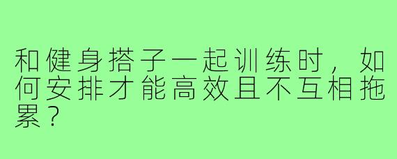 和健身搭子一起训练时，如何安排才能高效且不互相拖累？