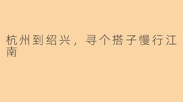 杭州到绍兴，寻个搭子慢行江南