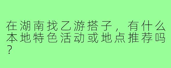 在湖南找乙游搭子,有什么本地特色活动或地点推荐吗?