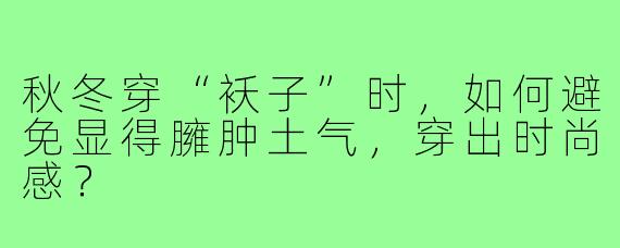 秋冬穿“袄子”时，如何避免显得臃肿土气，穿出时尚感？