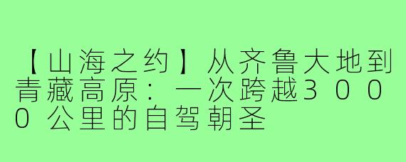 【山海之约】从齐鲁大地到青藏高原:一次跨越3000公里的自驾朝圣