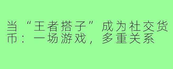 当“王者搭子”成为社交货币：一场游戏，多重关系