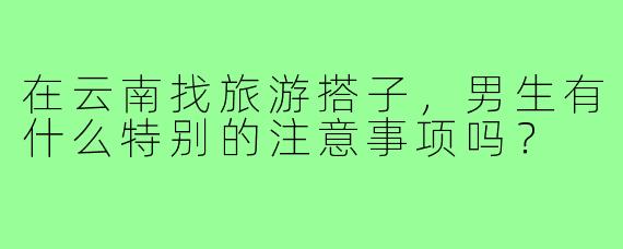 在云南找旅游搭子，男生有什么特别的注意事项吗？