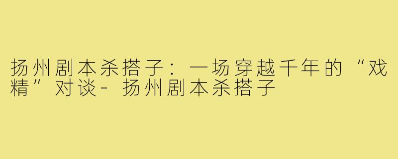 扬州剧本杀搭子:一场穿越千年的“戏精”对谈-扬州剧本杀搭子