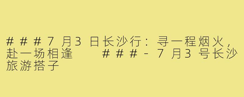 ###7月3日长沙行：寻一程烟火，赴一场相逢

###-7月3号长沙旅游搭子