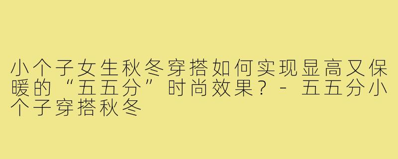 小个子女生秋冬穿搭如何实现显高又保暖的“五五分”时尚效果？-五五分小个子穿搭秋冬