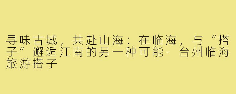 寻味古城,共赴山海:在临海,与“搭子”邂逅江南的另一种可能-台州临海旅游搭子