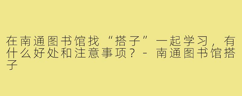在南通图书馆找“搭子”一起学习，有什么好处和注意事项？-南通图书馆搭子