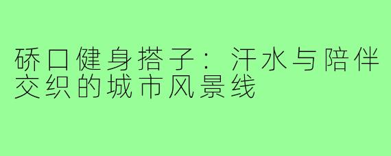 硚口健身搭子:汗水与陪伴交织的城市风景线