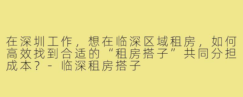 在深圳工作,想在临深区域租房,如何高效找到合适的“租房搭子”共同分担成本?-临深租房搭子
