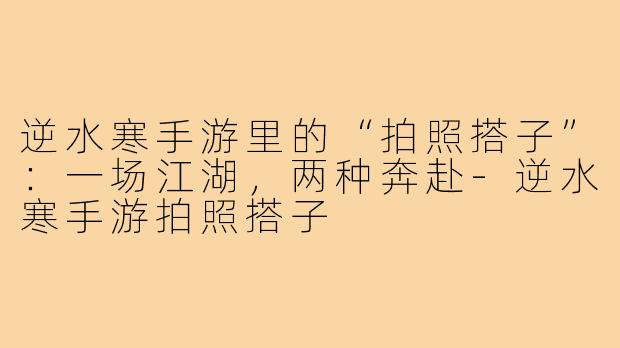 逆水寒手游里的“拍照搭子”：一场江湖，两种奔赴-逆水寒手游拍照搭子