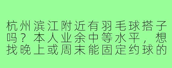杭州滨江附近有羽毛球搭子吗？本人业余中等水平，想找晚上或周末能固定约球的伙伴，最好在江陵路地铁站周边的球馆活动，有群的话求拉！