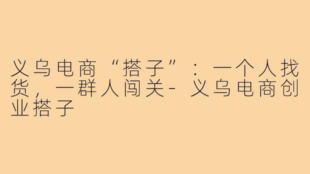 义乌电商“搭子”：一个人找货，一群人闯关-义乌电商创业搭子
