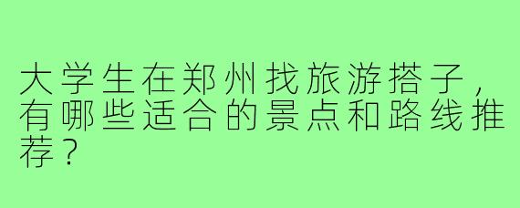 大学生在郑州找旅游搭子，有哪些适合的景点和路线推荐？