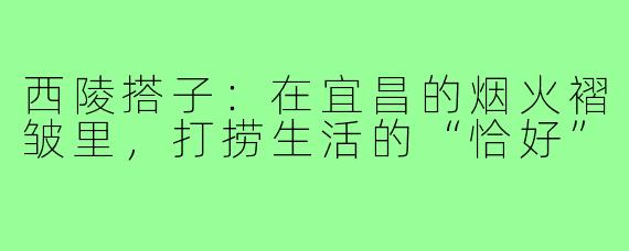西陵搭子：在宜昌的烟火褶皱里，打捞生活的“恰好”
