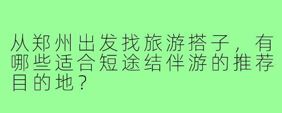 从郑州出发找旅游搭子,有哪些适合短途结伴游的推荐目的地?