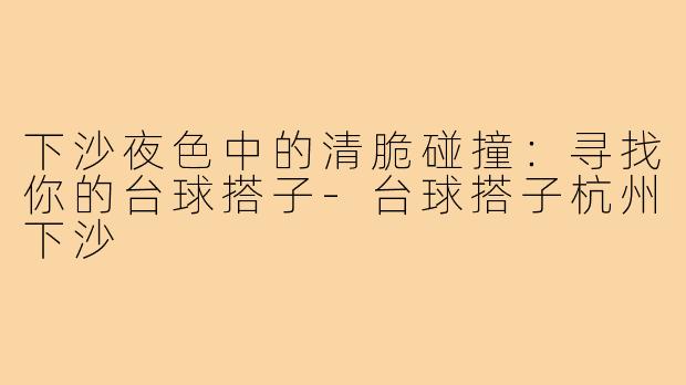 下沙夜色中的清脆碰撞:寻找你的台球搭子-台球搭子杭州下沙