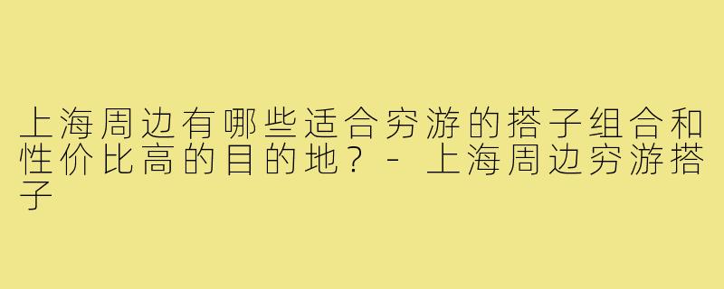上海周边有哪些适合穷游的搭子组合和性价比高的目的地？-上海周边穷游搭子