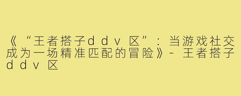 《“王者搭子ddv区”：当游戏社交成为一场精准匹配的冒险》-王者搭子ddv区