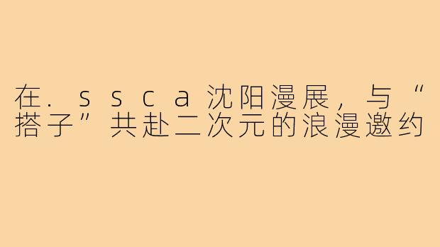 在.ssca沈阳漫展，与“搭子”共赴二次元的浪漫邀约