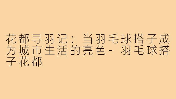 花都寻羽记：当羽毛球搭子成为城市生活的亮色-羽毛球搭子花都