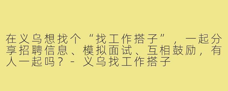 在义乌想找个“找工作搭子”,一起分享招聘信息、模拟面试、互相鼓励,有人一起吗?-义乌找工作搭子