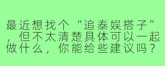 最近想找个“追泰娱搭子”，但不太清楚具体可以一起做什么，你能给些建议吗？