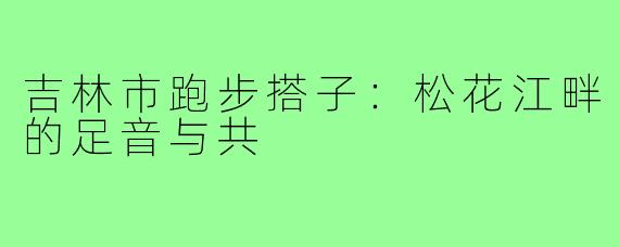 吉林市跑步搭子:松花江畔的足音与共
