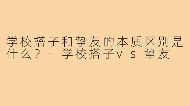 学校搭子和挚友的本质区别是什么？-学校搭子vs挚友