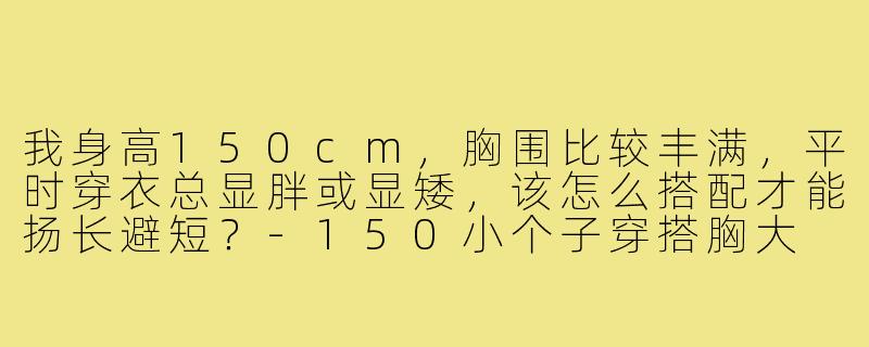 我身高150cm，胸围比较丰满，平时穿衣总显胖或显矮，该怎么搭配才能扬长避短？-150小个子穿搭胸大