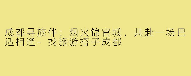 成都寻旅伴：烟火锦官城，共赴一场巴适相逢-找旅游搭子成都