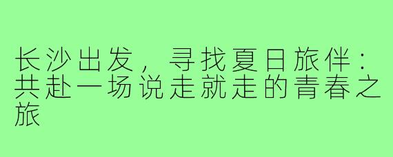 长沙出发，寻找夏日旅伴：共赴一场说走就走的青春之旅