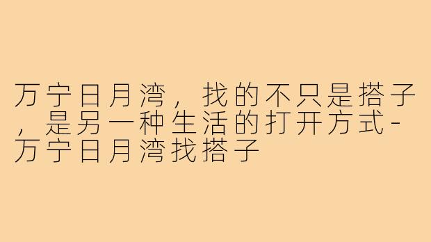 万宁日月湾，找的不只是搭子，是另一种生活的打开方式-万宁日月湾找搭子