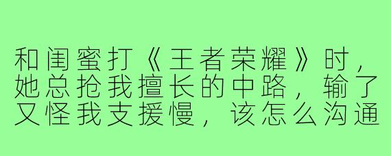 和闺蜜打《王者荣耀》时，她总抢我擅长的中路，输了又怪我支援慢，该怎么沟通才能不伤感情？
