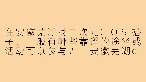 在安徽芜湖找二次元COS搭子，一般有哪些靠谱的途径或活动可以参与？-安徽芜湖cos搭子