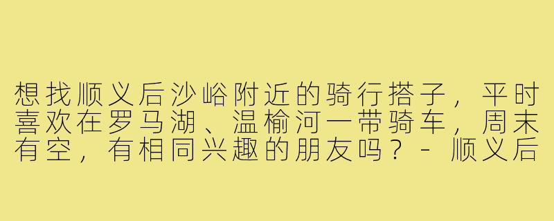 想找顺义后沙峪附近的骑行搭子，平时喜欢在罗马湖、温榆河一带骑车，周末有空，有相同兴趣的朋友吗？-顺义后沙峪骑行搭子